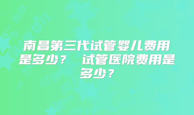 南昌第三代试管婴儿费用是多少？ 试管医院费用是多少？