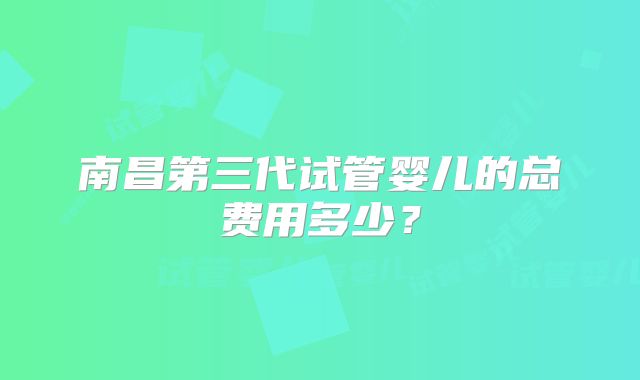 南昌第三代试管婴儿的总费用多少？