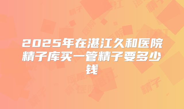 2025年在湛江久和医院精子库买一管精子要多少钱