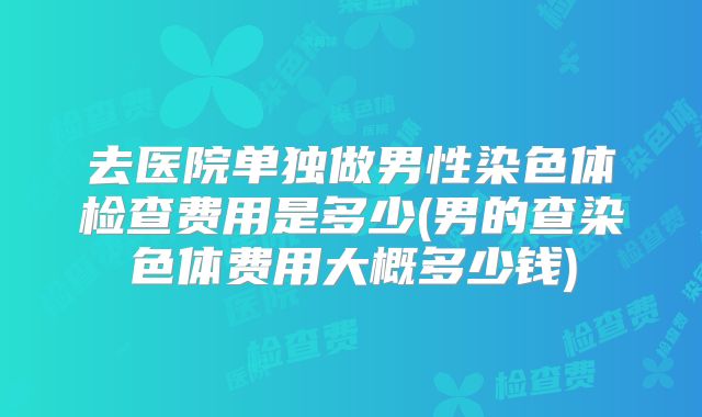 去医院单独做男性染色体检查费用是多少(男的查染色体费用大概多少钱)