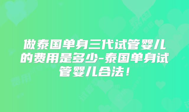 做泰国单身三代试管婴儿的费用是多少-泰国单身试管婴儿合法!