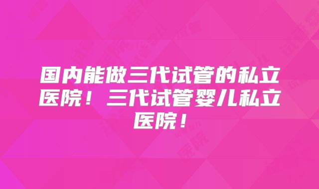 国内能做三代试管的私立医院!三代试管婴儿私立医院!