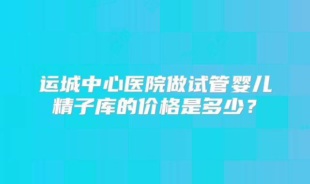 运城中心医院做试管婴儿精子库的价格是多少？