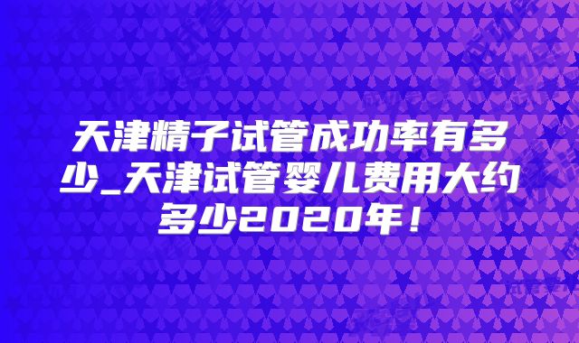 天津精子试管成功率有多少_天津试管婴儿费用大约多少2020年!