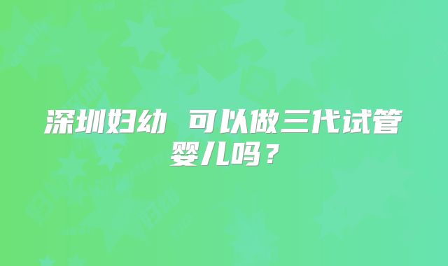 深圳妇幼 可以做三代试管婴儿吗？