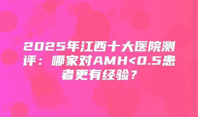 2025年江西十大医院测评：哪家对AMH<0.5患者更有经验？
