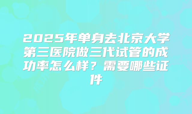 2025年单身去北京大学第三医院做三代试管的成功率怎么样?需要哪些证件