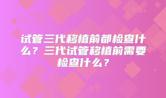 试管三代移植前都检查什么？三代试管移植前需要检查什么？