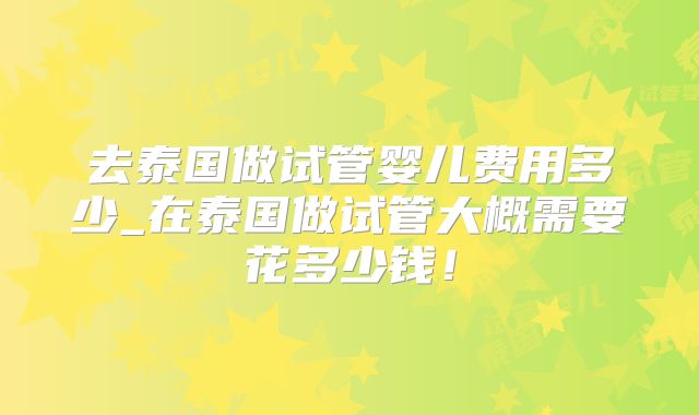去泰国做试管婴儿费用多少_在泰国做试管大概需要花多少钱！
