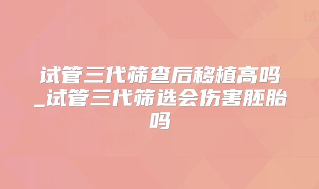试管三代筛查后移植高吗_试管三代筛选会伤害胚胎吗