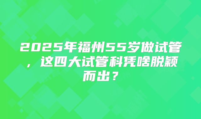 2025年福州55岁做试管，这四大试管科凭啥脱颖而出？