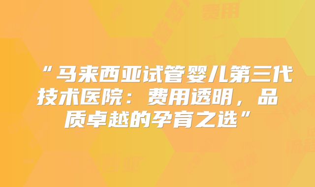 “马来西亚试管婴儿第三代技术医院:费用透明,品质卓越的孕育之选”