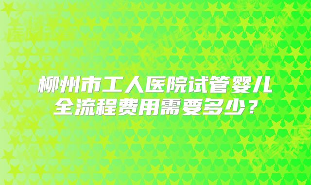 柳州市工人医院试管婴儿全流程费用需要多少？