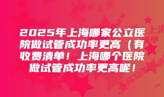2025年上海哪家公立医院做试管成功率更高(有收费清单!上海哪个医院做试管成功率更高呢!