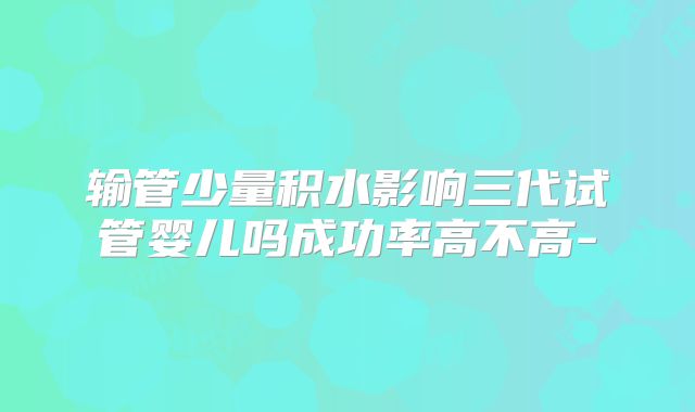 输管少量积水影响三代试管婴儿吗成功率高不高-