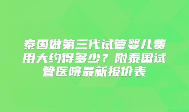 泰国做第三代试管婴儿费用大约得多少?附泰国试管医院最新报价表