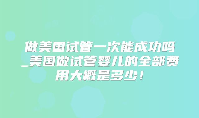 做美国试管一次能成功吗_美国做试管婴儿的全部费用大概是多少！