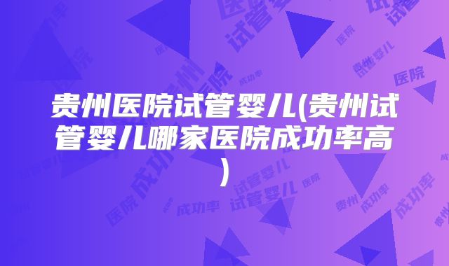 贵州医院试管婴儿(贵州试管婴儿哪家医院成功率高)