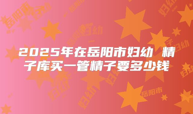 2025年在岳阳市妇幼 精子库买一管精子要多少钱