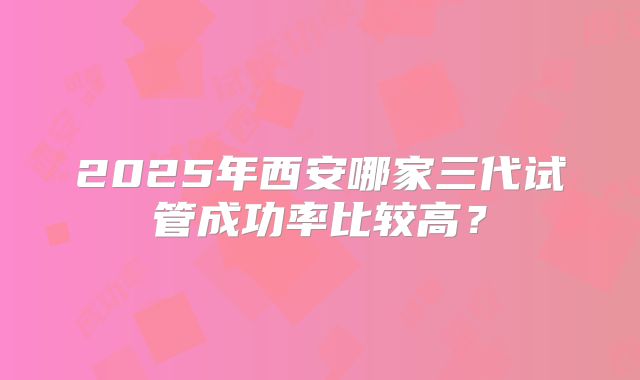 2025年西安哪家三代试管成功率比较高?