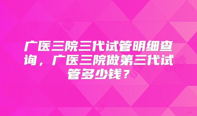 广医三院三代试管明细查询，广医三院做第三代试管多少钱？