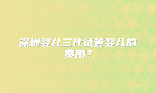 深圳婴儿三代试管婴儿的费用？