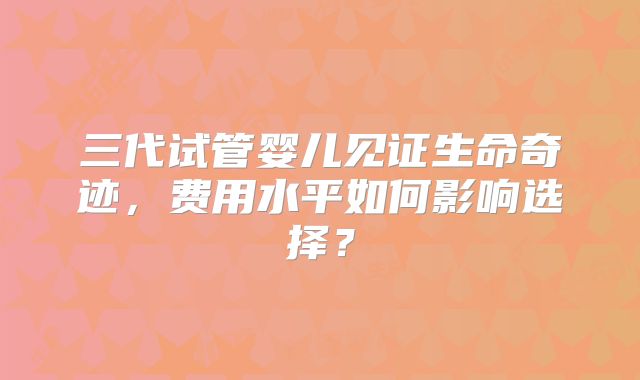三代试管婴儿见证生命奇迹,费用水平如何影响选择?