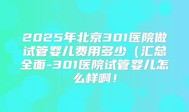 2025年北京301医院做试管婴儿费用多少(汇总全面-301医院试管婴儿怎么样啊!