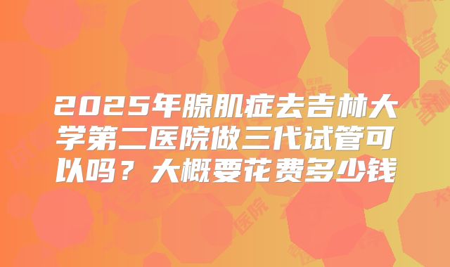 2025年腺肌症去吉林大学第二医院做三代试管可以吗？大概要花费多少钱