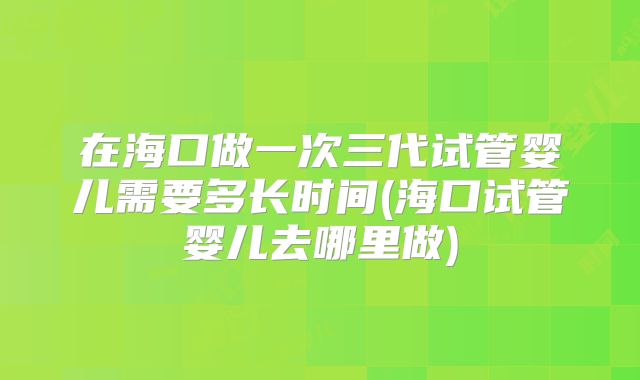 在海口做一次三代试管婴儿需要多长时间(海口试管婴儿去哪里做)