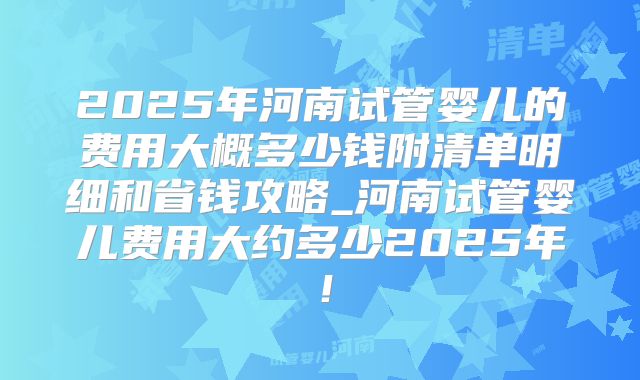 2025年河南试管婴儿的费用大概多少钱附清单明细和省钱攻略_河南试管婴儿费用大约多少2025年！
