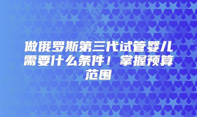 做俄罗斯第三代试管婴儿需要什么条件！掌握预算范围