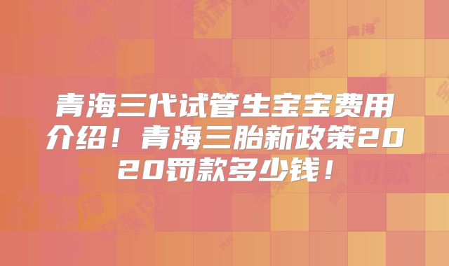青海三代试管生宝宝费用介绍！青海三胎新政策2020罚款多少钱！