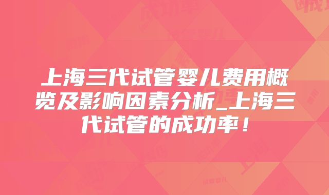上海三代试管婴儿费用概览及影响因素分析_上海三代试管的成功率！