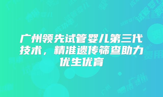 广州领先试管婴儿第三代技术，精准遗传筛查助力优生优育
