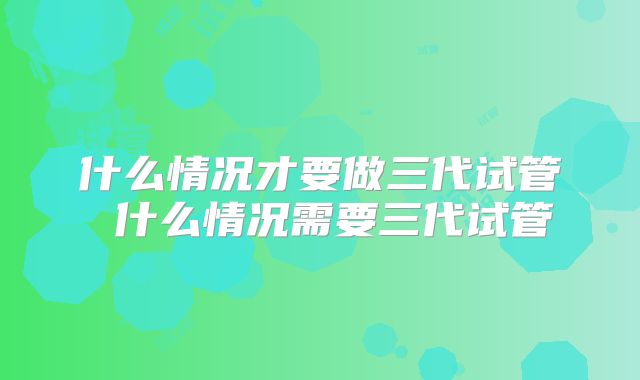 什么情况才要做三代试管 什么情况需要三代试管