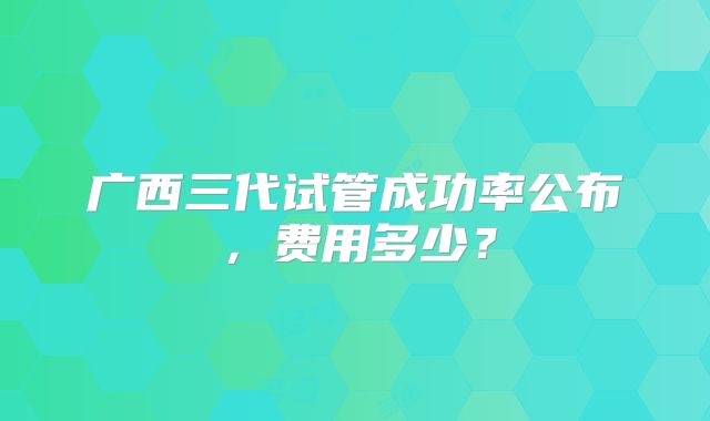 广西三代试管成功率公布，费用多少？