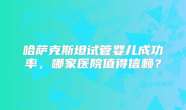 哈萨克斯坦试管婴儿成功率，哪家医院值得信赖？