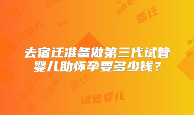 去宿迁准备做第三代试管婴儿助怀孕要多少钱？