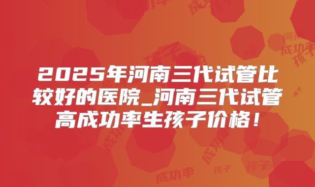 2025年河南三代试管比较好的医院_河南三代试管高成功率生孩子价格！