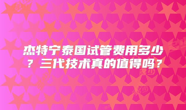 杰特宁泰国试管费用多少？三代技术真的值得吗？