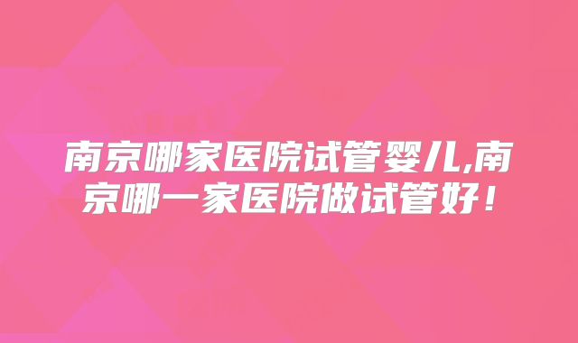 南京哪家医院试管婴儿,南京哪一家医院做试管好！