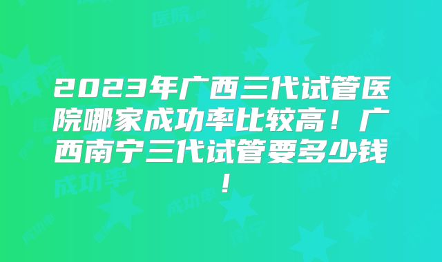 2023年广西三代试管医院哪家成功率比较高!广西南宁三代试管要多少钱!