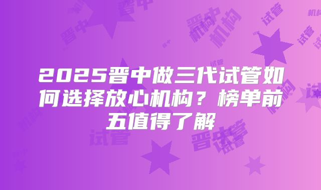 2025晋中做三代试管如何选择放心机构？榜单前五值得了解