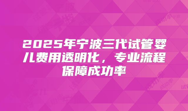 2025年宁波三代试管婴儿费用透明化,专业流程保障成功率