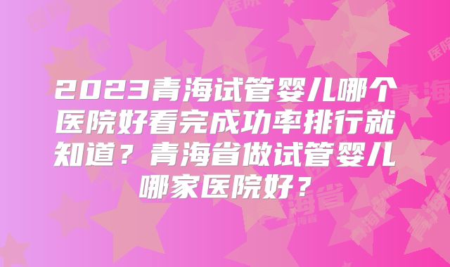 2023青海试管婴儿哪个医院好看完成功率排行就知道?青海省做试管婴儿哪家医院好?