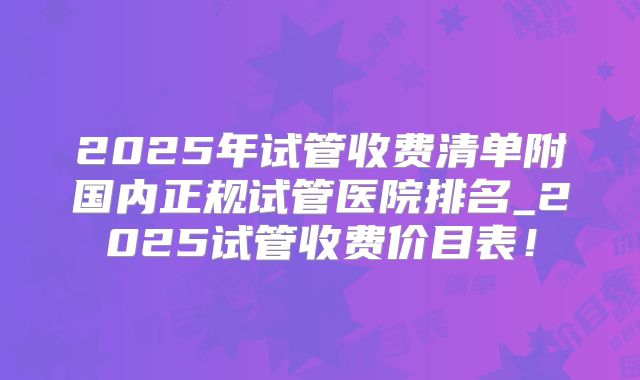 2025年试管收费清单附国内正规试管医院排名_2025试管收费价目表！