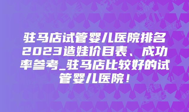 驻马店试管婴儿医院排名2023造娃价目表、成功率参考_驻马店比较好的试管婴儿医院!