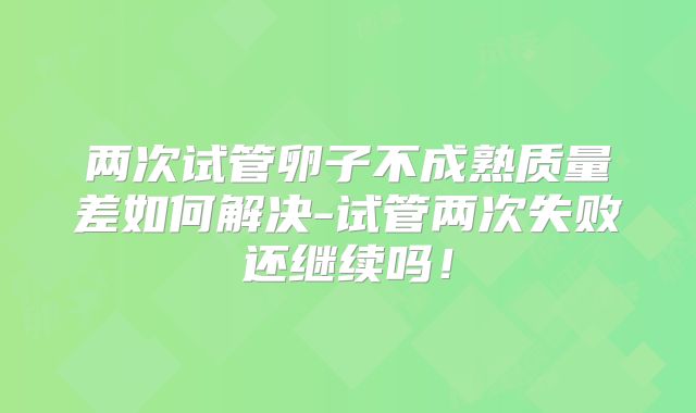 两次试管卵子不成熟质量差如何解决-试管两次失败还继续吗！