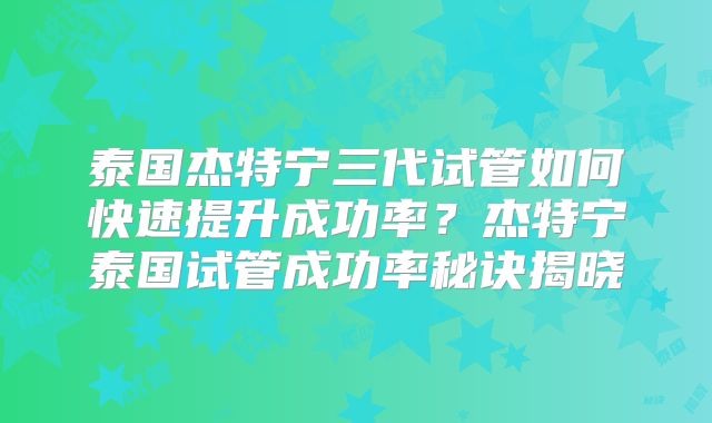 泰国杰特宁三代试管如何快速提升成功率?杰特宁泰国试管成功率秘诀揭晓